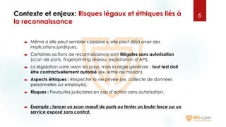 Contexte et enjeux: Risques légaux et éthiques liés à
la reconnaissance
► Même si elle peut sembler « passive », elle peut déjà avoir des
implications juridiques.
► Certaines actions de reconnaissance sont illégales sans autorisation
(scan de ports, fingerprinting réseau, exploitation d’API).
► La législation varie selon les pays, mais la règle générale : tout test doit
être contractuellement autorisé (ex. lettre de mission).
► Aspects éthiques : Respecter la vie privée (ex. collecte de données
personnelles sur employés).
► Risques : Poursuites judiciaires en cas d’action sans autorisation.
► Exemple : lancer un scan massif de ports ou tenter un brute-force sur un
service exposé sans contrat.
6
 