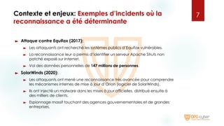 Contexte et enjeux: Exemples d’incidents où la
reconnaissance a été déterminante
► Attaque contre Equifax (2017):
► Les attaquants ont recherché les systèmes publics d’Equifax vulnérables.
► La reconnaissance leur a permis d’identifier un serveur Apache Struts non
patché exposé sur Internet.
► Vol des données personnelles de 147 millions de personnes.
► SolarWinds (2020):
► Les attaquants ont mené une reconnaissance très avancée pour comprendre
les mécanismes internes de mise à jour d’Orion (logiciel de SolarWinds).
► Ils ont injecté un malware dans les mises à jour officielles, distribué ensuite à
des milliers de clients.
► Espionnage massif touchant des agences gouvernementales et de grandes
entreprises.
7
 