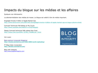 Impacts du blogue sur les médias et les affaires Quelques cas intéressants: La  désintermédiation  des médias de masse. Le blogue est validé à titre de média important. Engadget Knocks 4 billion of Apple Market Cap http://www.techcrunch.com/2007/05/16/engadget-knocks-4-billion-of-apple-market-cap-on-bogus-iphone-email/ Comcast Technician Fell Asleep on My Couch http://www.youtube.com/watch?v=CvVp7b5gzqU Sleepy Comcast technician falls asleep then fired http://news.cnet.com/8301-10784_3-6088136-7.html Voir aussi: Best pratices (corporate blogging) http://howto.commetrics.com/ftcbi/2009/worth-replicating/ FT Blog Index (corporate) http://ftindex.commetrics.com / Blog with Integrity http://www.blogwithintegrity.com/ 