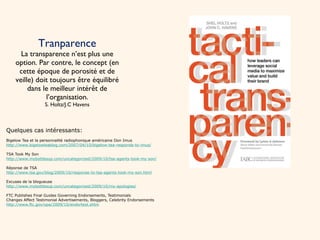 Tranparence La transparence n’est plus une option. Par contre, le concept (en cette époque de porosité et de veille) doit toujours être équilibré dans le meilleur intérêt de l’organisation. S. Holtz/J.C Havens Quelques cas intéressants: Bigelow Tea et la personnalité radiophonique américaine Don Imus http://www.bigelowteablog.com/2007/04/10/bigelow-tea-responds-to-imus/ TSA Took My Son http://www.mybottlesup.com/uncategorized/2009/10/tsa-agents-took-my-son/ Réponse de TSA http://www.tsa.gov/blog/2009/10/response-to-tsa-agents-took-my-son.html Excuses de la blogueuse http://www.mybottlesup.com/uncategorized/2009/10/my-apologies/ FTC Publishes Final Guides Governing Endorsements, Testimonials Changes Affect Testimonial Advertisements, Bloggers, Celebrity Endorsements http://www.ftc.gov/opa/2009/10/endortest.shtm 