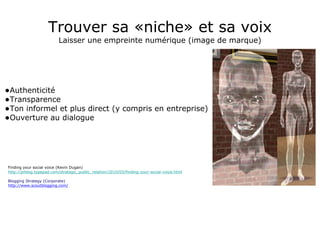 Trouver sa «niche» et sa voix Laisser une empreinte numérique (image de marque) Authenticité Transparence Ton informel et plus direct (y compris en entreprise) Ouverture au dialogue Finding your social voice (Kevin Dugan) http://prblog.typepad.com/strategic_public_relation/2010/03/finding-your-social-voice.html Blogging Strategy (Corporate) http://www.scoutblogging.com/ 