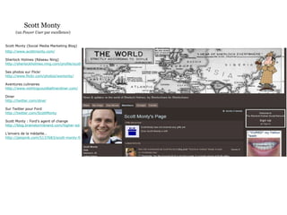 Scott Monty  (un  Power User  par excellence) Scott Monty (Social Media Marketing Blog) http://www.scottmonty.com/ Sherlock Holmes (Réseau Ning) http://sherlockholmes.ning.com/profile/scottmonty Ses photos sur Flickr http://www.flickr.com/photos/wsmonty/ Aventures culinaires http://www.nothingcouldbefinerdiner.com/ Diner http://twitter.com/diner Sur Twitter pour Ford http://twitter.com/ScottMonty Scott Monty : Ford’s agent of change http://blog.brainstormbrand.com/higher-ed-marketing/2009/01/monty-scott-monty-fords-agent-of-change L’envers de la médaille… http://jalopnik.com/5137683/scott-monty-ford-social-media-expert-a-bit-of-a-twit 