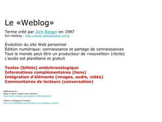 Le «Weblog» Terme créé par  Jorn Barger  en 1997 Son Weblog :  http://www.robotwisdom.com / Évolution du site Web personnel Édition numérique: connaissance et partage de connaissances Tout le monde peut être un producteur de «nouvelles» (récits) L’accès est planétaire et gratuit Textes (billets) antéchronologique Informations complémentaires (liens) Intégration d’éléments (images, audio, vidéo) Commentaires de lecteurs (conversation) Références A+: Blogs in plain english (Lee LeFever) http://www.youtube.com/watch?v=NN2I1pWXjXI History of blogging Timeline:  http://en.wikipedia.org/wiki/History_of_blogging_timeline 