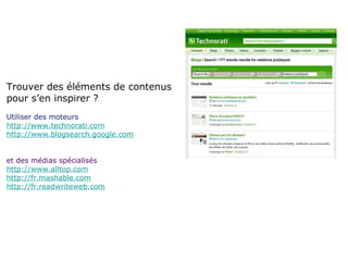 Trouver des éléments de contenus pour s’en inspirer ? Utiliser des moteurs   http://www.technorati.com http://www.blogsearch.google.com et des médias spécialisés http://www.alltop.com http://fr.mashable.com http://fr.readwriteweb.com 