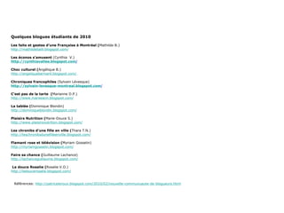 Quelques blogues étudiants de 2010 Les faits et gestes d’une Française à Montréal ( Mathilde B.) http://mathildeballi.blogspot.com/ Les éconos s’amusent  (Cynthia  V.) http://cynthiavallee.blogspot.com / Choc culturel ( Angélique B.) http://angeliquebernard.blogspot.com/  Chroniques francophiles  (Sylvain Lévesque) http://sylvain-levesque-montreal.blogspot.com / C’est pas de la tarte  ( Marianne D.P.) http://www.mareeann.blogspot.com/ La tablée ( Dominique Blondin) http://dominiqueblondin.blogspot.com/   Plaisirs Nutrition ( Marie-Douce S.) http://www.plaisirsnutrition.blogspot.com/ Les chroniks d’une fille en ville ( Thara T.N.) http://leschroniksdunefilleenville.blogspot.com/   Flamant rose et télévision ( Myriam Gosselin) http://myriamgosselin.blogspot.com/ Faire sa chance ( Guillaume Lachance) http://lachanceguillaume.blogspot.com/   La douce Rosalie ( Rosalie V.O.) http:// ladoucerosalie.blogspot.com / Références:  http://patriceleroux.blogspot.com/2010/02/nouvelle-communuaute-de-blogueurs.html 