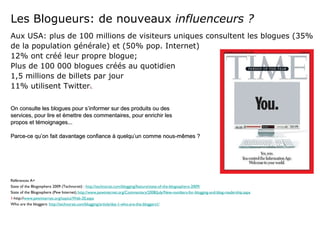 Les Blogueurs: de nouveaux  influenceurs ? Aux USA: plus de 100 millions de visiteurs uniques consultent les blogues (35% de la population générale) et (50% pop. Internet) 12% ont créé leur propre blogue; Plus de 100 000 blogues créés au quotidien 1,5 millions de billets par jour 11% utilisent Twitter 1.   On consulte les blogues pour s’informer sur des produits ou des  services, pour lire et émettre des commentaires, pour enrichir les  propos et témoignages... Parce-ce qu’on fait davantage confiance à quelqu’un comme nous-mêmes ? Références A+ State of the Blogosphere 2009 (Technorati) :  http://technorati.com/blogging/feature/state-of-the-blogosphere-2009/ State of the Blogosphere (Pew Internet)  http://www.pewinternet.org/Commentary/2008/July/New-numbers-for-blogging-and-blog-readership.aspx 1 -http:// www.pewinternet.org/topics/Web-20.aspx Who are the bloggers:  http://technorati.com/blogging/article/day-1-who-are-the-bloggers1/ 