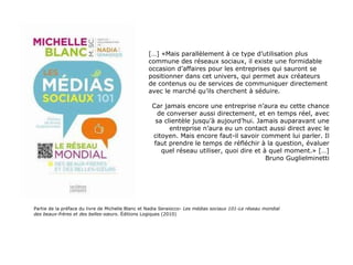 Partie de la préface du livre de Michelle Blanc et Nadia Seraiocco-  Les médias sociaux 101-Le réseau mondial des beaux-frères et des belles-sœurs . Éditions Logiques (2010) […] «Mais parallèlement à ce type d’utilisation plus commune des réseaux sociaux, il existe une formidable occasion d’affaires pour les entreprises qui sauront se positionner dans cet univers, qui permet aux créateurs de contenus ou de services de communiquer directement avec le marché qu’ils cherchent à séduire. Car jamais encore une entreprise n’aura eu cette chance de converser aussi directement, et en temps réel, avec sa clientèle jusqu’à aujourd’hui. Jamais auparavant une entreprise n’aura eu un contact aussi direct avec le citoyen. Mais encore faut-il savoir comment lui parler. Il faut prendre le temps de réfléchir à la question, évaluer quel réseau utiliser, quoi dire et à quel moment.» […] Bruno Guglielminetti 