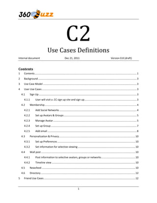 C2
                                     Use Cases Definitions
Internal document                                           Dec 21, 2011                                                   Version 0.8 (draft)


Contents
1     Contents ................................................................................................................................................ 1
2     Background ........................................................................................................................................... 3
3     Use Case Model .................................................................................................................................... 3
4     User Use Cases ...................................................................................................................................... 3
    4.1      Sign Up .......................................................................................................................................... 3
      4.1.1          User will visit a .CC sign up site and sign up.......................................................................... 3
    4.2      Membership .................................................................................................................................. 4
      4.2.1          Add Social Networks ............................................................................................................. 4
      4.2.2          Set up Avatars & Groups ....................................................................................................... 5
      4.2.3          Manage Avatar ...................................................................................................................... 5
      4.2.4          Set up Group ......................................................................................................................... 7
      4.2.5          Add email .............................................................................................................................. 8
    4.3      Personalization & Privacy............................................................................................................ 10
      4.3.1          Set up Preferences .............................................................................................................. 10
      4.3.2          Set information for selective viewing ................................................................................. 10
    4.4      Wall post ..................................................................................................................................... 10
      4.4.1          Post information to selective avatars, groups or networks ................................................ 10
      4.4.2          Timeline view ...................................................................................................................... 10
    4.5      Newsfeed .................................................................................................................................... 10
    4.6      Directory ..................................................................................................................................... 12
5     Friend Use Cases ................................................................................................................................. 12


                                                                              1
 