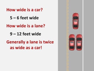 How wide is a car?
5 – 6 feet wide
How wide is a lane?
9 – 12 feet wide
Generally a lane is twice
as wide as a car!
 