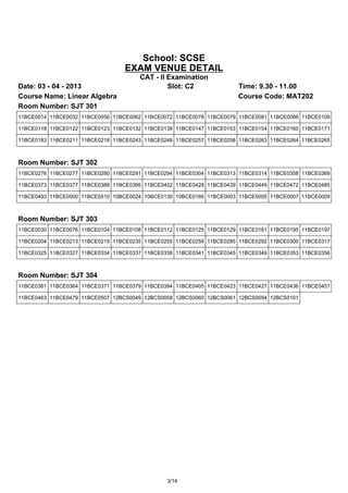 School: SCSE
                                 EXAM VENUE DETAIL
                                      CAT - II Examination
Date: 03 - 04 - 2013                           Slot: C2              Time: 9.30 - 11.00
Course Name: Linear Algebra                                          Course Code: MAT202
Room Number: SJT 301
11BCE0014 11BCE0032 11BCE0056 11BCE0062 11BCE0072 11BCE0078 11BCE0079 11BCE0081 11BCE0086 11BCE0109

11BCE0118 11BCE0122 11BCE0123 11BCE0132 11BCE0138 11BCE0147 11BCE0153 11BCE0154 11BCE0160 11BCE0171

11BCE0183 11BCE0211 11BCE0218 11BCE0243 11BCE0248 11BCE0257 11BCE0258 11BCE0263 11BCE0264 11BCE0265



Room Number: SJT 302
11BCE0276 11BCE0277 11BCE0280 11BCE0291 11BCE0294 11BCE0304 11BCE0313 11BCE0314 11BCE0358 11BCE0369

11BCE0373 11BCE0377 11BCE0388 11BCE0395 11BCE0402 11BCE0428 11BCE0439 11BCE0449 11BCE0472 11BCE0485

11BCE0493 11BCE0500 11BCE0510 10BCE0024 10BCE0130 10BCE0166 11BCE0003 11BCE0005 11BCE0007 11BCE0009



Room Number: SJT 303
11BCE0030 11BCE0076 11BCE0104 11BCE0108 11BCE0112 11BCE0125 11BCE0129 11BCE0161 11BCE0195 11BCE0197

11BCE0204 11BCE0213 11BCE0219 11BCE0235 11BCE0255 11BCE0259 11BCE0285 11BCE0292 11BCE0300 11BCE0317

11BCE0325 11BCE0327 11BCE0334 11BCE0337 11BCE0338 11BCE0341 11BCE0345 11BCE0349 11BCE0353 11BCE0356



Room Number: SJT 304
11BCE0361 11BCE0364 11BCE0371 11BCE0379 11BCE0394 11BCE0405 11BCE0423 11BCE0427 11BCE0436 11BCE0451

11BCE0463 11BCE0479 11BCE0507 12BCS0049 12BCS0058 12BCS0060 12BCS0061 12BCS0094 12BCS0101




                                               3/14
 