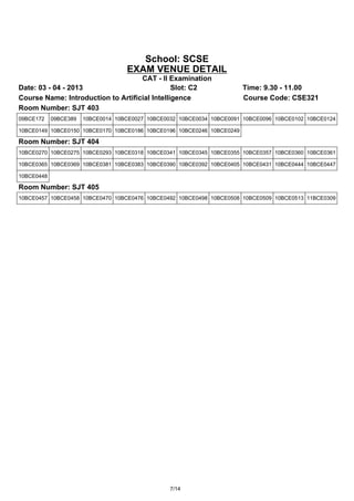 School: SCSE
                                    EXAM VENUE DETAIL
                                    CAT - II Examination
Date: 03 - 04 - 2013                           Slot: C2                 Time: 9.30 - 11.00
Course Name: Introduction to Artificial Intelligence                    Course Code: CSE321
Room Number: SJT 403
09BCE172    09BCE389   10BCE0014 10BCE0027 10BCE0032 10BCE0034 10BCE0091 10BCE0096 10BCE0102 10BCE0124

10BCE0149 10BCE0150 10BCE0170 10BCE0186 10BCE0196 10BCE0246 10BCE0249

Room Number: SJT 404
10BCE0270 10BCE0275 10BCE0293 10BCE0318 10BCE0341 10BCE0345 10BCE0355 10BCE0357 10BCE0360 10BCE0361

10BCE0365 10BCE0369 10BCE0381 10BCE0383 10BCE0390 10BCE0392 10BCE0405 10BCE0431 10BCE0444 10BCE0447

10BCE0448

Room Number: SJT 405
10BCE0457 10BCE0458 10BCE0470 10BCE0476 10BCE0492 10BCE0498 10BCE0508 10BCE0509 10BCE0513 11BCE0309




                                                  7/14
 