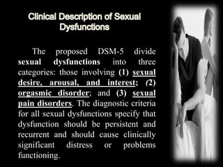 The proposed DSM-5 divide
sexual dysfunctions into three
categories: those involving (1) sexual
desire, arousal, and interest; (2)
orgasmic disorder; and (3) sexual
pain disorders. The diagnostic criteria
for all sexual dysfunctions specify that
dysfunction should be persistent and
recurrent and should cause clinically
significant distress or problems
functioning.
 