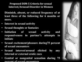 Proposed DSM-5 Criteria for sexual
Interest/Arousal Disorder in Women
Diminish, absent, or reduced frequency of at
least three of the following for 6 months or
more.
• Interest in sexual activity
• Sexual thoughts or fantasies
• Initiation of sexual activity and
responsiveness to partner’s attempts to
initiate
• Sexual excitement/pleasure during75 percent
of sexual encounters
• Sexual interest/arousal elicited by any
internal or external erotic cues
• Genital or nongenital sensation during 75
 