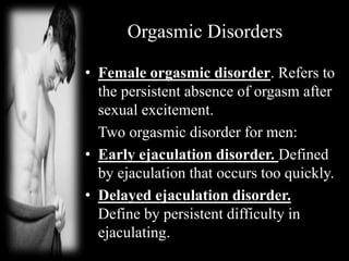 Orgasmic Disorders
• Female orgasmic disorder. Refers to
the persistent absence of orgasm after
sexual excitement.
Two orgasmic disorder for men:
• Early ejaculation disorder. Defined
by ejaculation that occurs too quickly.
• Delayed ejaculation disorder.
Define by persistent difficulty in
ejaculating.
 
