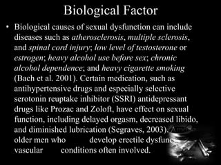 Biological Factor
• Biological causes of sexual dysfunction can include
diseases such as atherosclerosis, multiple sclerosis,
and spinal cord injury; low level of testosterone or
estrogen; heavy alcohol use before sex; chronic
alcohol dependence; and heavy cigarette smoking
(Bach et al. 2001). Certain medication, such as
antihypertensive drugs and especially selective
serotonin reuptake inhibitor (SSRI) antidepressant
drugs like Prozac and Zoloft, have effect on sexual
function, including delayed orgasm, decreased libido,
and diminished lubrication (Segraves, 2003). Among
older men who develop erectile dysfunction,
vascular conditions often involved.
 