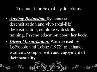 • Anxiety Reduction. Systematic
desensitization and vivo (real-life)
desensitization, combine with skills
training. Psycho education about her body.
• Direct Masturbation. Was devised by
LoPiccolo and Lobitz (1972) to enhance
women’s comport with and enjoyment of
their sexuality.
Treatment for Sexual Dysfunctions
 
