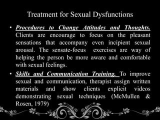 • Procedures to Change Attitudes and Thoughts.
Clients are encourage to focus on the pleasant
sensations that accompany even incipient sexual
arousal. The sensate-focus exercises are way of
helping the person be more aware and comfortable
with sexual feelings.
• Skills and Communication Training. To improve
sexual and communication, therapist assign written
materials and show clients explicit videos
demonstrating sexual techniques (McMullen &
Rosen, 1979)
Treatment for Sexual Dysfunctions
 