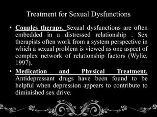 • Couples therapy. Sexual dysfunctions are often
embedded in a distressed relationship . Sex
therapists often work from a system perspective in
which a sexual problem is viewed as one aspect of
complex network of relationship factors (Wylie,
1997).
• Medication and Physical Treatment.
Antidepressant drugs have been found to be
helpful when depression appears to contribute to
diminished sex drive.
Treatment for Sexual Dysfunctions
 