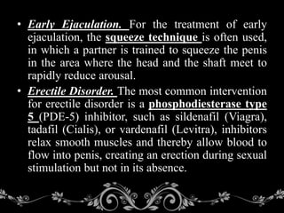 • Early Ejaculation. For the treatment of early
ejaculation, the squeeze technique is often used,
in which a partner is trained to squeeze the penis
in the area where the head and the shaft meet to
rapidly reduce arousal.
• Erectile Disorder. The most common intervention
for erectile disorder is a phosphodiesterase type
5 (PDE-5) inhibitor, such as sildenafil (Viagra),
tadafil (Cialis), or vardenafil (Levitra), inhibitors
relax smooth muscles and thereby allow blood to
flow into penis, creating an erection during sexual
stimulation but not in its absence.
 