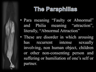 • Para meaning “Faulty or Abnormal”
and Philia meaning “attraction”,
literally, “Abnormal Attraction”
• These are disorder in which arousing
has recurrent intense sexually
involving, non human object, children
or other non-consenting person and
suffering or humiliation of one’s self or
partner.
 