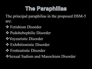The principal paraphilias in the proposed DSM-5
are:
 Fetishism Disorder
 Pedohebephilic Disorder
Voyeuristic Disorder
 Exhibitionistic Disorder
 Frotteutistic Disorder
Sexual Sadism and Masochism Disorder
 