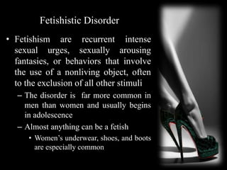 Fetishistic Disorder
• Fetishism are recurrent intense
sexual urges, sexually arousing
fantasies, or behaviors that involve
the use of a nonliving object, often
to the exclusion of all other stimuli
– The disorder is far more common in
men than women and usually begins
in adolescence
– Almost anything can be a fetish
• Women’s underwear, shoes, and boots
are especially common
 