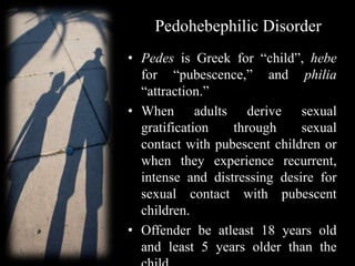 Pedohebephilic Disorder
• Pedes is Greek for “child”, hebe
for “pubescence,” and philia
“attraction.”
• When adults derive sexual
gratification through sexual
contact with pubescent children or
when they experience recurrent,
intense and distressing desire for
sexual contact with pubescent
children.
• Offender be atleast 18 years old
and least 5 years older than the
 