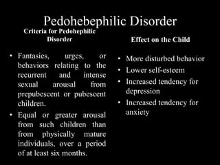 Pedohebephilic Disorder
Criteria for Pedohephilic
Disorder
• Fantasies, urges, or
behaviors relating to the
recurrent and intense
sexual arousal from
prepubescent or pubescent
children.
• Equal or greater arousal
from such children than
from physically mature
individuals, over a period
of at least six months.
Effect on the Child
• More disturbed behavior
• Lower self-esteem
• Increased tendency for
depression
• Increased tendency for
anxiety
 