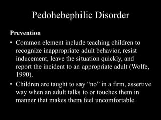 Pedohebephilic Disorder
Prevention
• Common element include teaching children to
recognize inappropriate adult behavior, resist
inducement, leave the situation quickly, and
report the incident to an appropriate adult (Wolfe,
1990).
• Children are taught to say “no” in a firm, assertive
way when an adult talks to or touches them in
manner that makes them feel uncomfortable.
 