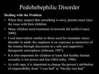Pedohebephilic Disorder
Dealing with the Problem
• When they suspect that something is awry, parents must raise
the issue with their children.
• Many children need treatment (Litrownik &Castillo-Canez,
2000).
• Used intervention similar to those used for traumatic stress
disorder in adult; the emphasis is on exposure to memories of
the trauma through discussion in a safe and supportive
therapeutic atmosphere (Johnson, 1987).
• It is also important for children to learn that healthy human
sexuality is not power and fear (McCarthy, 1986).
• As with rape, it is important to change the person’s attribution
of responsibility from “I was bad” to “He/she was bad.”
 