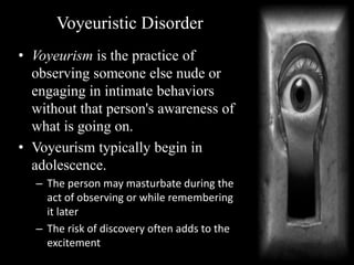 Voyeuristic Disorder
• Voyeurism is the practice of
observing someone else nude or
engaging in intimate behaviors
without that person's awareness of
what is going on.
• Voyeurism typically begin in
adolescence.
– The person may masturbate during the
act of observing or while remembering
it later
– The risk of discovery often adds to the
excitement
 