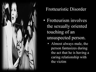 Frotteuristic Disorder
• Frotteurism involves
the sexually oriented
touching of an
unsuspected person.
• Almost always male, the
person fantasizes during
the act that he is having a
caring relationship with
the victim
 