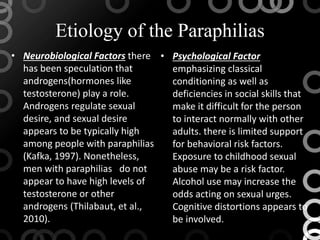 Etiology of the Paraphilias
• Neurobiological Factors there
has been speculation that
androgens(hormones like
testosterone) play a role.
Androgens regulate sexual
desire, and sexual desire
appears to be typically high
among people with paraphilias
(Kafka, 1997). Nonetheless,
men with paraphilias do not
appear to have high levels of
testosterone or other
androgens (Thilabaut, et al.,
2010).
• Psychological Factor
emphasizing classical
conditioning as well as
deficiencies in social skills that
make it difficult for the person
to interact normally with other
adults. there is limited support
for behavioral risk factors.
Exposure to childhood sexual
abuse may be a risk factor.
Alcohol use may increase the
odds acting on sexual urges.
Cognitive distortions appears to
be involved.
 