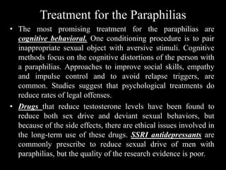 Treatment for the Paraphilias
• The most promising treatment for the paraphilias are
cognitive behavioral. One conditioning procedure is to pair
inappropriate sexual object with aversive stimuli. Cognitive
methods focus on the cognitive distortions of the person with
a paraphilias. Approaches to improve social skills, empathy
and impulse control and to avoid relapse triggers, are
common. Studies suggest that psychological treatments do
reduce rates of legal offenses.
• Drugs that reduce testosterone levels have been found to
reduce both sex drive and deviant sexual behaviors, but
because of the side effects, there are ethical issues involved in
the long-term use of these drugs. SSRI antidepressants are
commonly prescribe to reduce sexual drive of men with
paraphilias, but the quality of the research evidence is poor.
 