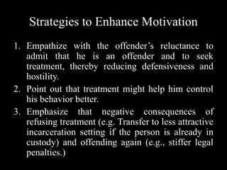 Strategies to Enhance Motivation
1. Empathize with the offender’s reluctance to
admit that he is an offender and to seek
treatment, thereby reducing defensiveness and
hostility.
2. Point out that treatment might help him control
his behavior better.
3. Emphasize that negative consequences of
refusing treatment (e.g. Transfer to less attractive
incarceration setting if the person is already in
custody) and offending again (e.g., stiffer legal
penalties.)
 