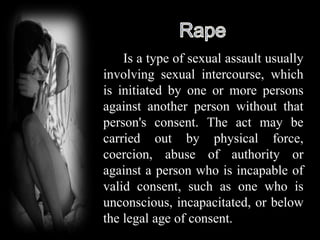Is a type of sexual assault usually
involving sexual intercourse, which
is initiated by one or more persons
against another person without that
person's consent. The act may be
carried out by physical force,
coercion, abuse of authority or
against a person who is incapable of
valid consent, such as one who is
unconscious, incapacitated, or below
the legal age of consent.
 