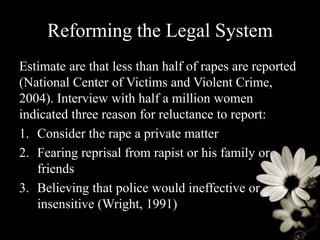 Reforming the Legal System
Estimate are that less than half of rapes are reported
(National Center of Victims and Violent Crime,
2004). Interview with half a million women
indicated three reason for reluctance to report:
1. Consider the rape a private matter
2. Fearing reprisal from rapist or his family or
friends
3. Believing that police would ineffective or
insensitive (Wright, 1991)
 