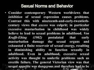 • Consider contemporary Western worldviews that
inhibition of sexual expression causes problems.
Contrast this with nineteenth-and-early-twentieth-
century views that excess was culprit; in particular
excessive masturbation in childhood was widely
believe to lead to sexual problems in adulthood. Von
Krafft-Ebing (1902) postulated that early
masturbation damage the sexual organs and
exhausted a finite reservoir of sexual energy, resulting
in diminishing ability to function sexually in
adulthood. Even in adulthood, excessive sexual
activity was thought to underlie problems such us
erectile failure. The general Victorian view was that
sexual appetite was dangerous and therefore had to be
 