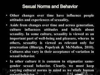 • Other changes over time have influence people
attitudes and experiences of sexuality.
• Aside from changes over time and across generation,
culture influences attitudes and beliefs about
sexuality. In some culture, sexuality is viewed as an
important part of well-being and pleasure, wheras in
others, sexuality is viewed as relevant only for
procreation (Bhurga, Popelyuk & McMullen, 2010).
Cultures also vary in their acceptance of variation in
sexual behavior.
• In other culture it is common to stigmatize same-
gender sexual behavior. Clearly, we must keep
varying cultural norms in mind as we study human
 