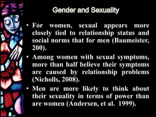 • For women, sexual appears more
closely tied to relationship status and
social norms that for men (Baumeister,
200).
• Among women with sexual symptoms,
more than half believe their symptoms
are caused by relationship problems
(Nicholls, 2008).
• Men are more likely to think about
their sexuality in terms of power than
are women (Andersen, et al. 1999).
 