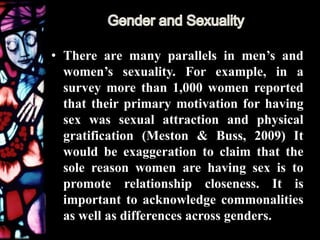 • There are many parallels in men’s and
women’s sexuality. For example, in a
survey more than 1,000 women reported
that their primary motivation for having
sex was sexual attraction and physical
gratification (Meston & Buss, 2009) It
would be exaggeration to claim that the
sole reason women are having sex is to
promote relationship closeness. It is
important to acknowledge commonalities
as well as differences across genders.
 
