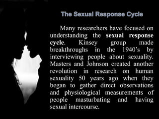 Many researchers have focused on
understanding the sexual response
cycle. Kinsey group made
breakthroughs in the 1940’s by
interviewing people about sexuality.
Masters and Johnson created another
revolution in research on human
sexuality 50 years ago when they
began to gather direct observations
and physiological measurements of
people masturbating and having
sexual intercourse.
 