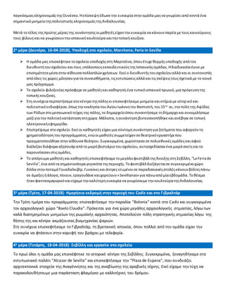 παγκόσμιαςκληρονομιάςτηςΟυνέσκο.Ηεπίσκεψηέδωσετην ευκαιρία στην ομάδα μαςνα γνωρίσειαπόκοντά ένα
σημαντικόμνημείοτηςπολιτιστικήςκληρονομιάςτηςΑνδαλουσίας.
Μετά τοτέλος τηςπρώτης μέραςτης συνάντησηςοιμαθητέςείχαν την ευκαιρία να κάνουν παρέα μετουςκαινούριους
τους φίλουςκαινα γνωρίσουντηνισπανικήκουλτούρα καιτην τοπικήκουζίνα.
2η μέρα (Δευτέρα, 16-04-2018), Υποδοχή στο σχολείο, Marchena, Feria in Seville
 Η ομάδα μας επισκέφτηκετοσχολείουποδοχήςστη Μαρτσένα,όπουέτυχεθερμήςυποδοχής απότον
διευθυντήτουσχολείου καιτους υπόλοιπουςεκπαιδευτικούςτηςΙσπανικήςομάδας.Ηδιαδικασία έγινεμε
επισημότητα μέσα στηναίθουσα πολλαπλών χρήσεων. Εκείο διευθυντήςτουσχολείουαλλά καιοι συντονιστές
απόόλες τις χώρες μίλησανγια τα συναισθήματα,τιςεντυπώσειςαλλά καιτιςσκέψειςτουςσχετικά με το κοινό
μας πρόγραμμα.
 Το σχολείο φιλοξενίαςπρόσφερε σεμαθητέςκαικαθηγητέςένα τυπικόισπανικόπρωινό,μια πρόγευσητης
τοπικήςκουζίνας.
 Στη συνέχεια περπατήσαμεστοκέντροτηςπόληςκι επισκεφτήκαμεμνημεία καικτήρια μειστορικόκαι
πολιτιστικόενδιαφέρον,όπωςτηνεκκλησία τουΑγίουΙωάννητουΒαπτιστή,του15ου
αι, την πύλη της Αψίδας
των Ρόδων στομεσαιωνικότείχος της πόλης,το δημαρχείοόπουσυναντήσαμετηδήμαρχοκαισυνομιλήσαμε
μαζί για την πολιτικήκατάστασηστηχώρα.Μάλιστα,ησυνάντησηβιντεοσκοπήθηκεκαιανέβηκεσετοπική
ηλεκτρονικήεφημερίδα.
 Επιστρέψαμε στοσχολείο.Εκείοι καθηγητέςείχαν μια σύντομησυνάντησηγια ζητήματα πουαφορούν τη
χρηματοδότησητουπρογράμματος, ενώοιμαθητέςσυμμετείχαν σεθεατρικόεργαστήριπου
πραγματοποιήθηκεστηναίθουσα θεάτρου.Συγκεκριμένα, χωρίστηκαν σεπολυεθνικέςομάδεςκαιαφού
διάλεξαν διάφορα αξεσουάρ απότομικρόβεστιάριοτουσχολείου,αυτοσχεδίασαν ένα μικρόσκετςκαιτο
παρουσίασαν στιςομάδες.
 Το απόγευμα μαθητέςκαικαθηγητέςεπισκεφτήκαμε τομεγάλοφεστιβάλτηςΆνοιξηςστηΣεβίλλη,“La Feriade
Sevilla”,ένα απότα σημαντικότερα γεγονότα τηςπεριοχής. Τοφεστιβάλδιεξάγεταισεσυγκεκριμένοχώρο
δίπλα στονποταμόΓουαδαλκιβίρ.Γυναίκεςκαιάντρεςντυμένοισεπαραδοσιακέςστολέςκάνουν βόλτεςπάνω
σε άμαξεςήάλογα,πίνουν,τραγουδάνεκαιχορεύουν «Sevillianas» για πάνωαπόμία εβδομάδα.Τοθέαμα
ήτανφαντασμαγορικόκαιείχαμετηνκαλύτερηευκαιρία να γνωρίσουμετην κουλτούρατηςΑνδαλουσίας.
3η μέρα (Τρίτη, 17-04-2018): Ημερήσια εκδρομή στην περιοχή του Cadiz και στο Γιβραλτάρ
Την Τρίτη ημέρα του προγράμματος επισκεφτήκαμε την παραλία “Bolonia” κοντά στο Cadiz και συγκεκριμένα
τον αρχαιολογικό χώρο “Baelo Claudia”. Πρόκειται για ένα χώρο μεγάλης αρχαιολογικής σημασίας, λόγω των
καλά διατηρημένων μνημείων της ρωμαϊκής αρχαιότητας. Αποτελούσε πόλη στρατηγικής σημασίας λόγω της
θέσης της και κέντρο ακμάζουσας βιομηχανίας ψαριών.
Στη συνέχεια επισκεφτήκαμε το Γιβραλτάρ, τη βρετανική αποικία, όπου πολλοί από την ομάδα είχαν την
ευκαιρία να φτάσουν στην κορυφή του βράχου με τελεφερίκ.
4η μέρα (Τετάρτη, 18-04-2018): Σεβίλλη και εργασία στο σχολείο
Το πρωί όλοι η ομάδα μας επισκέφτηκε το ιστορικό κέντρο της Σεβίλλης. Συγκεκριμένα, ξεναγηθήκαμε στο
εντυπωσιακό παλάτι “Alcazar de Sevilla” και επισκεφτήκαμε την “Plaza de Espana”, που συνδυάζει
αρχιτεκτονικά στοιχεία της Αναγέννησης και της αναβίωσης της αραβικής τέχνης. Εκεί είχαμε την τύχη να
παρακολουθήσουμε μια παράσταση φλαμέγκο με καλλιτέχνες του δρόμου.
 