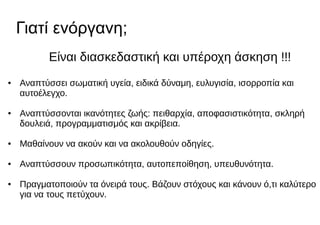 Γιατί ενόργανη;
Είναι διασκεδαστική και υπέροχη άσκηση !!!
● Αναπτύσσει σωματική υγεία, ειδικά δύναμη, ευλυγισία, ισορροπία και
αυτοέλεγχο.
● Αναπτύσσονται ικανότητες ζωής: πειθαρχία, αποφασιστικότητα, σκληρή
δουλειά, προγραμματισμός και ακρίβεια.
● Μαθαίνουν να ακούν και να ακολουθούν οδηγίες.
● Αναπτύσσουν προσωπικότητα, αυτοπεποίθηση, υπευθυνότητα.
● Πραγματοποιούν τα όνειρά τους. Βάζουν στόχους και κάνουν ό,τι καλύτερο
για να τους πετύχουν.
 