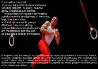 Gymnastics is a sport
involving the performance of exercises
requiring strength, flexibility, balance,
agility, endurance and control.
The movements involved in gymnastics
contribute to the development of the arms,
legs, shoulders, chest
and abdominal muscle groups.
Alertness, precision, daring,
self-confidence and self-discipline
are mental traits that can also
be developed through gymnastics.
Η ενόργανη είναι ένα άθλημα που περιλαμβάνει την παρουσίαση ασκήσεων απαιτώντας δύναμη,
ευλυγισία, ισορροπία, ευκινησία, αντοχή και έλεγχο. Οι κινήσεις συνεισφέρουν στην ανάπτυξη των
χεριών, ποδιών, ώμων, στήθους και κοιλιακών μυικών ομάδων. H εγρήγορση, ακρίβεια, τόλμη,
αυτοπεποίθηση και η αυτοπειθαρχία είναι ψυχικά γνωρίσματα που επίσης μπορούν να αναπτυχθούν
στην ενόργανη γυμναστική.
 