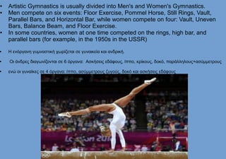 ● Artistic Gymnastics is usually divided into Men's and Women's Gymnastics.
● Men compete on six events: Floor Exercise, Pommel Horse, Still Rings, Vault,
Parallel Bars, and Horizontal Bar, while women compete on four: Vault, Uneven
Bars, Balance Beam, and Floor Exercise.
● In some countries, women at one time competed on the rings, high bar, and
parallel bars (for example, in the 1950s in the USSR)
 Η ενόργανη γυμναστική χωρίζεται σε γυναικεία και ανδρική.
 Οι άνδρες διαγωνίζονται σε 6 όργανα: Ασκήσεις εδάφους, ίππο, κρίκους, δοκό, παράλληλους+ασύμμετρους
 ενώ οι γυναίκες σε 4 όργανα: ίππο, ασύμμετρους ζυγούς, δοκό και ασκήσεις εδάφους
 