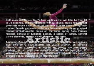 FLOOR EXERCISES
Both male and female. Men's floor routines that will total be from 60
to 70 seconds, and men perform without music. Rules require that
gymnasts touch each corner of the floor at least once during their
routine. Female gymnasts perform a 90-second-long choreographed
routine to instrumental music on the same spring floor. Female
routines consist of tumbling passes, a series of jumps, several
dance elements, acrobatic skill elements, and turns.
Ασκήσεις εδάφους. Άνδρες και γυναίκες. Το πρόγραμμα των ανδρών
είναι από 60-70 δευτερόλεπτα και χωρίς μουσική. Οι κανόνες
απαιτούν ότι ο αθλητής θα αγγίξει τις γωνίες του πατώματος
τουλάχιστον μια φορά στο πρόγραμμά του. Οι αθλήτριες ένα 90’
χορογραφημένο πρόγραμμα με μουσική και περιλαμβάνουν άλματα,
στοιχεία χορού, ακροβατικά και περιστροφές
 