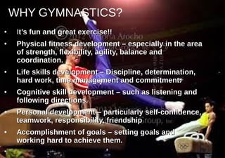 WHY GYMNASTICS?
●
IIt’s fun and great exercise!!t’s fun and great exercise!!
●
Physical fitness development – especially in the areaPhysical fitness development – especially in the area
of strength, flexibility, agility, balance andof strength, flexibility, agility, balance and
coordination.coordination.
●
Life skills development – Discipline, determination,Life skills development – Discipline, determination,
hard work, time management and commitment.hard work, time management and commitment.
●
Cognitive skill development – such as listening andCognitive skill development – such as listening and
following directions.following directions.
●
Personal development – particularly self-confidence,Personal development – particularly self-confidence,
teamwork, responsibility, friendshipteamwork, responsibility, friendship
●
Accomplishment of goals – setting goals andAccomplishment of goals – setting goals and
working hard to achieve them.working hard to achieve them.
●
 