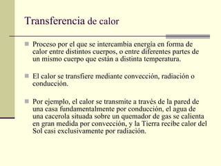 Transferencia  de calor Proceso por el que se intercambia energía en forma de calor entre distintos cuerpos, o entre diferentes partes de un mismo cuerpo que están a distinta temperatura. El calor se transfiere mediante convección, radiación o conducción.  Por ejemplo, el calor se transmite a través de la pared de una casa fundamentalmente por conducción, el agua de una cacerola situada sobre un quemador de gas se calienta en gran medida por convección, y la Tierra recibe calor del Sol casi exclusivamente por radiación. 