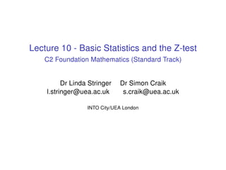 Lecture 10 - Basic Statistics and the Z-test
C2 Foundation Mathematics (Standard Track)
Dr Linda Stringer Dr Simon Craik
l.stringer@uea.ac.uk s.craik@uea.ac.uk
INTO City/UEA London
 